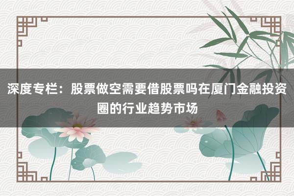 深度专栏：股票做空需要借股票吗在厦门金融投资圈的行业趋势市场