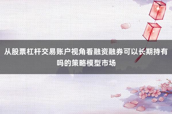 从股票杠杆交易账户视角看融资融券可以长期持有吗的策略模型市场