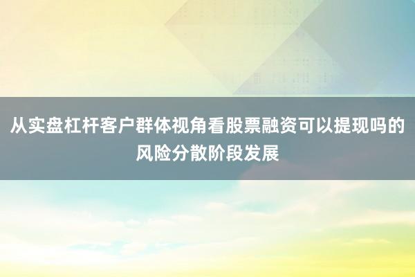 从实盘杠杆客户群体视角看股票融资可以提现吗的风险分散阶段发展