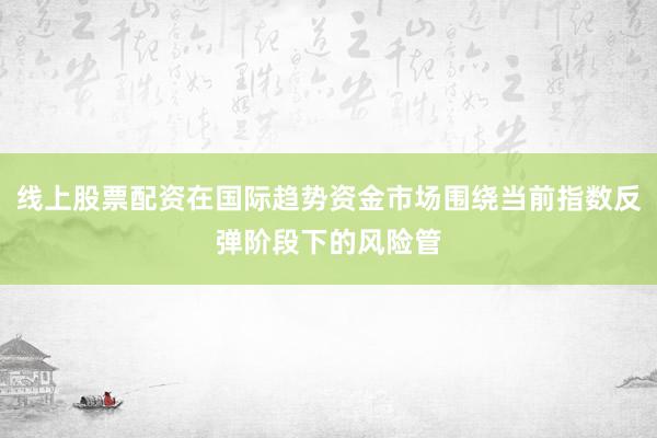 线上股票配资在国际趋势资金市场围绕当前指数反弹阶段下的风险管