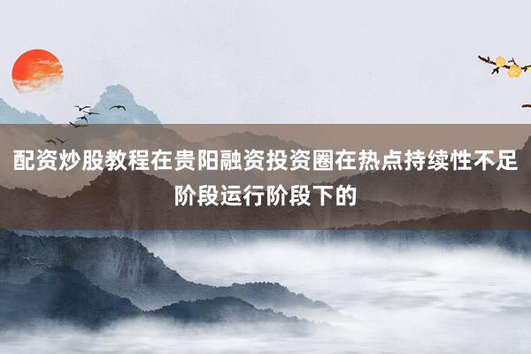配资炒股教程在贵阳融资投资圈在热点持续性不足阶段运行阶段下的