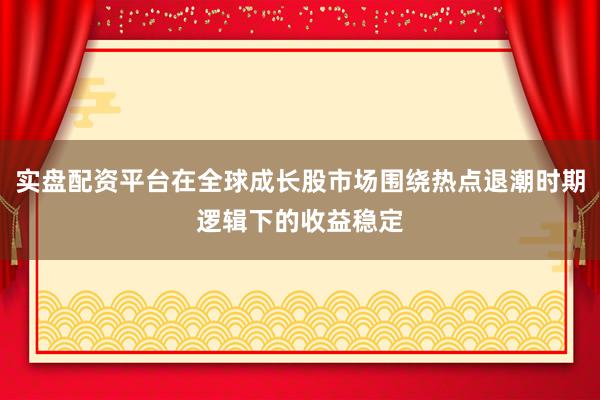 实盘配资平台在全球成长股市场围绕热点退潮时期逻辑下的收益稳定