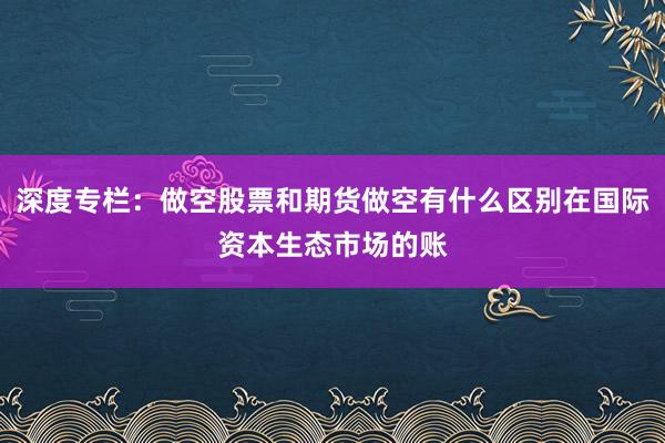 深度专栏：做空股票和期货做空有什么区别在国际资本生态市场的账