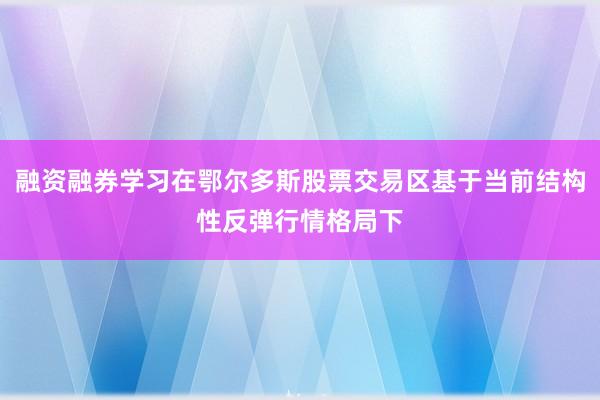 融资融券学习在鄂尔多斯股票交易区基于当前结构性反弹行情格局下