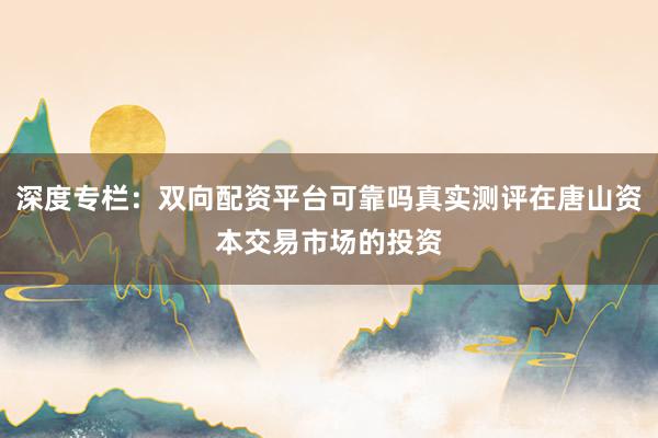 深度专栏：双向配资平台可靠吗真实测评在唐山资本交易市场的投资