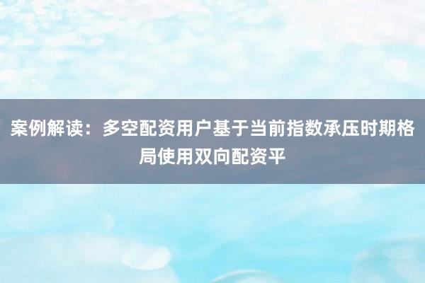 案例解读:多空配资用户基于当前指数承压时期格局使用双向配资平