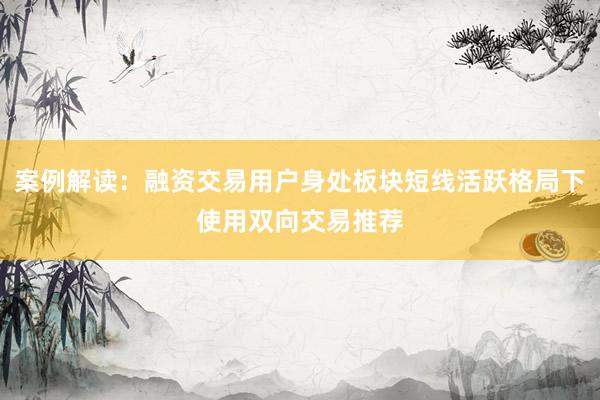 案例解读：融资交易用户身处板块短线活跃格局下使用双向交易推荐