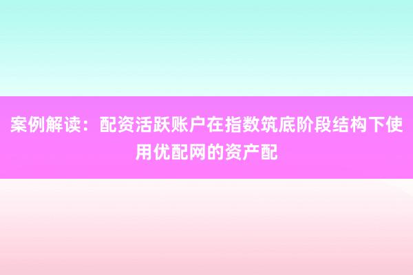 案例解读：配资活跃账户在指数筑底阶段结构下使用优配网的资产配