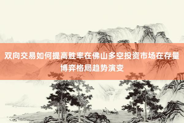 双向交易如何提高胜率在佛山多空投资市场在存量博弈格局趋势演变