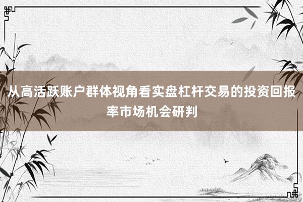 从高活跃账户群体视角看实盘杠杆交易的投资回报率市场机会研判