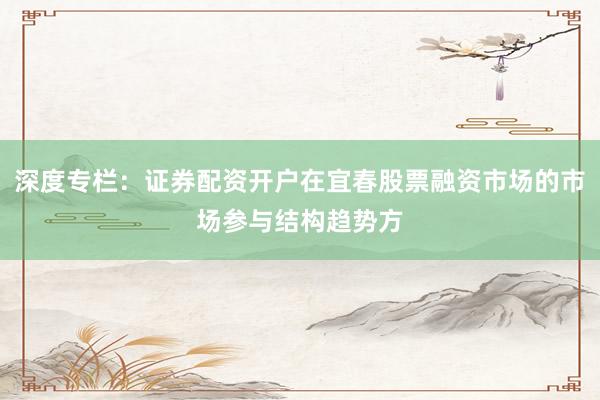 深度专栏：证券配资开户在宜春股票融资市场的市场参与结构趋势方