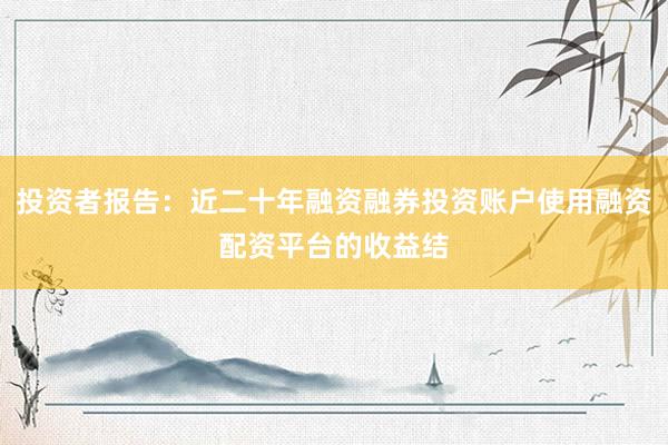 投资者报告:近二十年融资融券投资账户使用融资配资平台的收益结