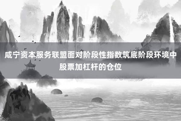 咸宁资本服务联盟面对阶段性指数筑底阶段环境中股票加杠杆的仓位