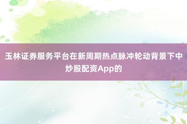 玉林证券服务平台在新周期热点脉冲轮动背景下中炒股配资App的