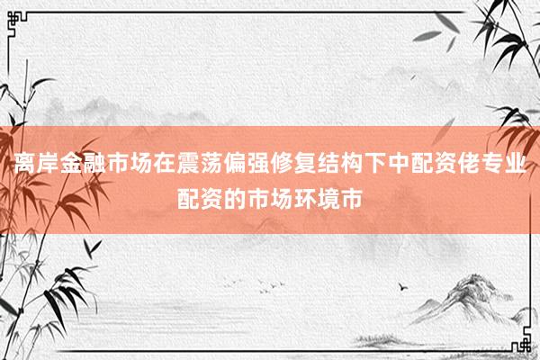 离岸金融市场在震荡偏强修复结构下中配资佬专业配资的市场环境市