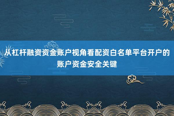 从杠杆融资资金账户视角看配资白名单平台开户的账户资金安全关键
