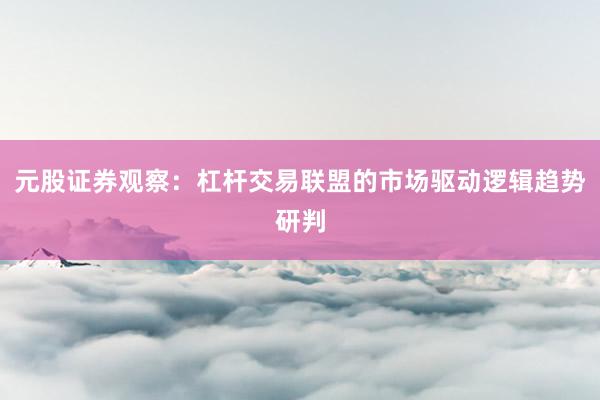 元股证券观察：杠杆交易联盟的市场驱动逻辑趋势研判