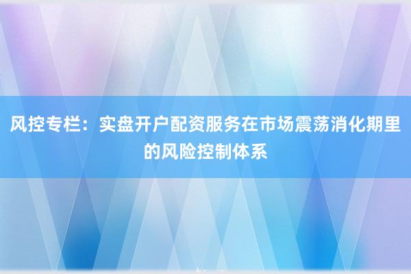 风控专栏:实盘开户配资服务在市场震荡消化期里的风险控制体系