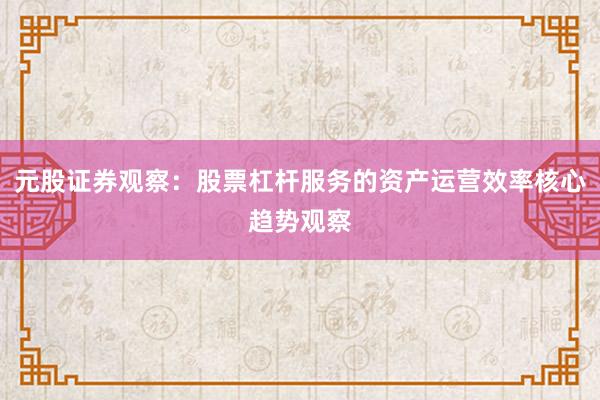 元股证券观察：股票杠杆服务的资产运营效率核心趋势观察