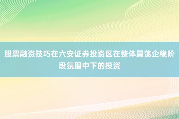 股票融资技巧在六安证券投资区在整体震荡企稳阶段氛围中下的投资