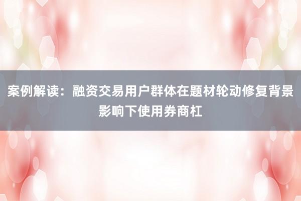 案例解读：融资交易用户群体在题材轮动修复背景影响下使用券商杠