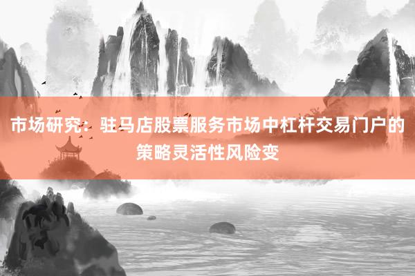 市场研究：驻马店股票服务市场中杠杆交易门户的策略灵活性风险变