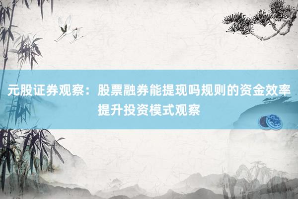 元股证券观察：股票融券能提现吗规则的资金效率提升投资模式观察