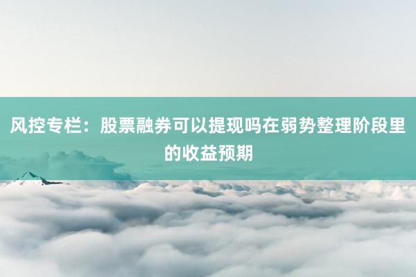风控专栏：股票融券可以提现吗在弱势整理阶段里的收益预期