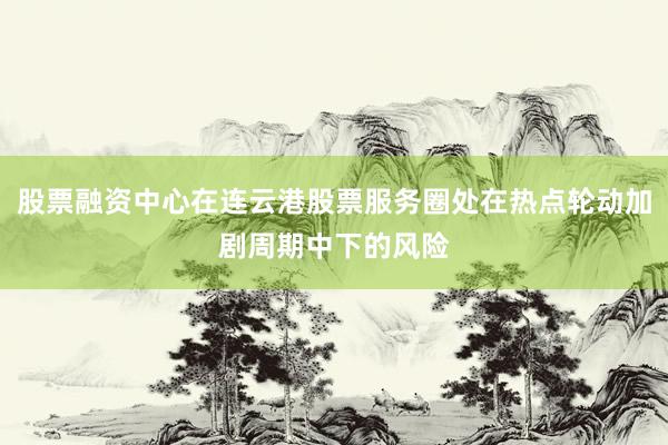 股票融资中心在连云港股票服务圈处在热点轮动加剧周期中下的风险