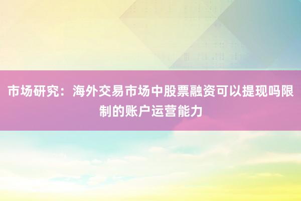 市场研究：海外交易市场中股票融资可以提现吗限制的账户运营能力