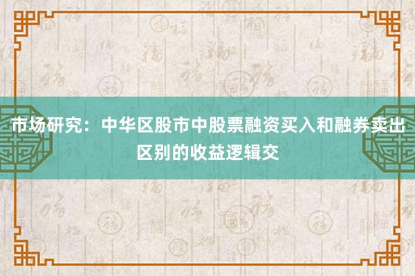 市场研究：中华区股市中股票融资买入和融券卖出区别的收益逻辑交