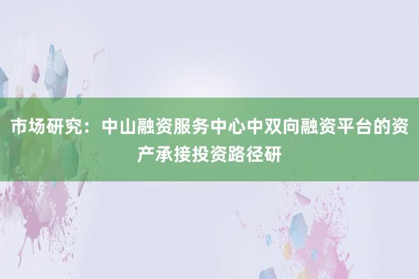 市场研究：中山融资服务中心中双向融资平台的资产承接投资路径研