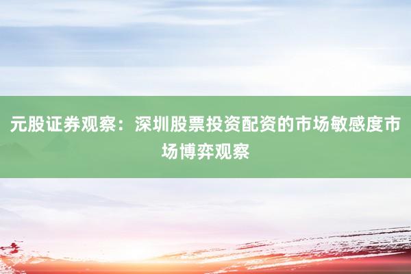 元股证券观察：深圳股票投资配资的市场敏感度市场博弈观察