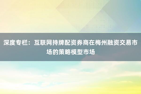 深度专栏：互联网持牌配资券商在梅州融资交易市场的策略模型市场