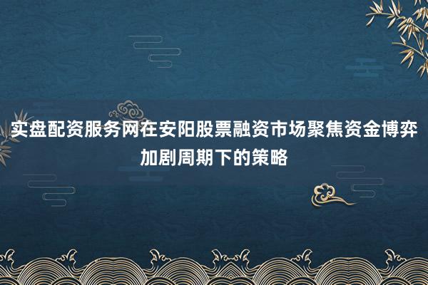 实盘配资服务网在安阳股票融资市场聚焦资金博弈加剧周期下的策略