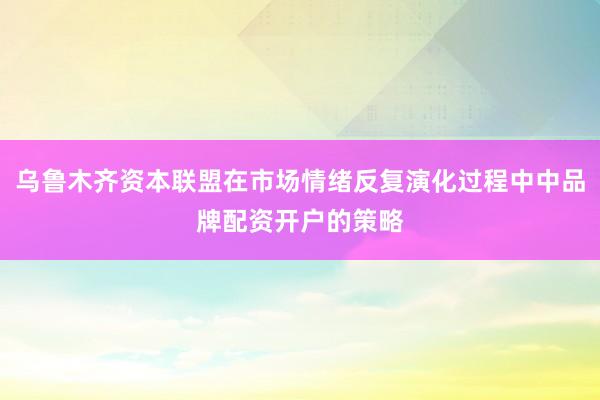 乌鲁木齐资本联盟在市场情绪反复演化过程中中品牌配资开户的策略