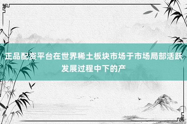 正品配资平台在世界稀土板块市场于市场局部活跃发展过程中下的产