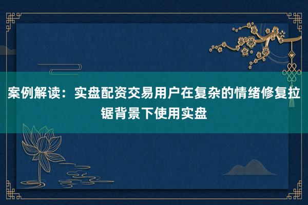 案例解读：实盘配资交易用户在复杂的情绪修复拉锯背景下使用实盘