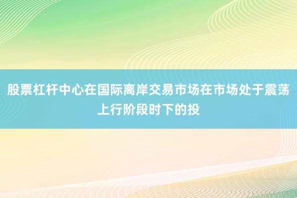 股票杠杆中心在国际离岸交易市场在市场处于震荡上行阶段时下的投