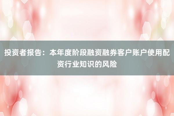 投资者报告：本年度阶段融资融券客户账户使用配资行业知识的风险