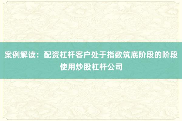 案例解读：配资杠杆客户处于指数筑底阶段的阶段使用炒股杠杆公司