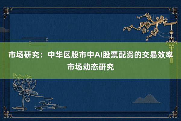 市场研究：中华区股市中AI股票配资的交易效率市场动态研究