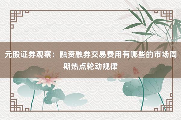 元股证券观察：融资融券交易费用有哪些的市场周期热点轮动规律