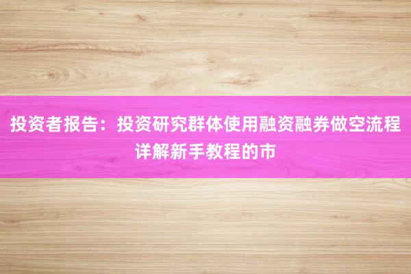 投资者报告：投资研究群体使用融资融券做空流程详解新手教程的市