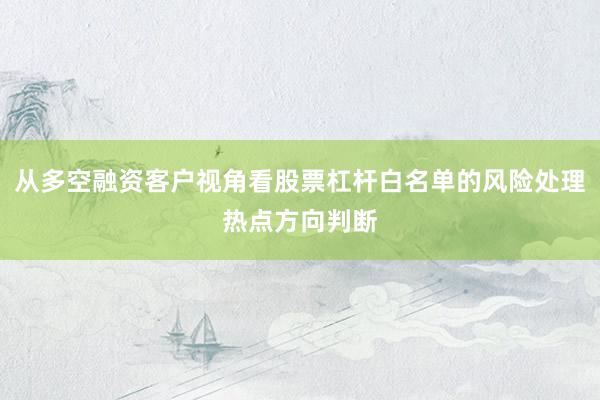 从多空融资客户视角看股票杠杆白名单的风险处理热点方向判断