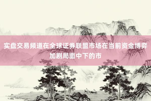 实盘交易频道在全球证券联盟市场在当前资金博弈加剧局面中下的市