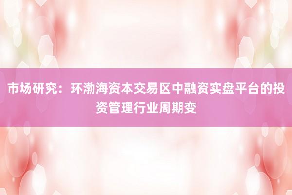 市场研究：环渤海资本交易区中融资实盘平台的投资管理行业周期变