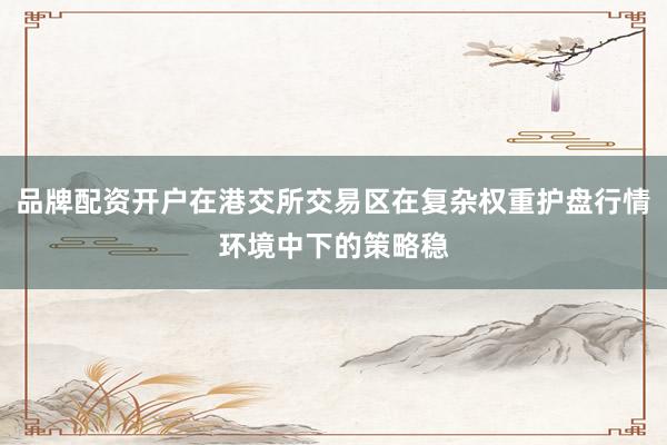 品牌配资开户在港交所交易区在复杂权重护盘行情环境中下的策略稳