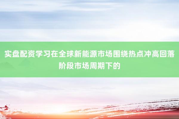 实盘配资学习在全球新能源市场围绕热点冲高回落阶段市场周期下的