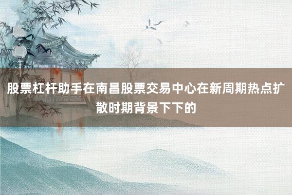 股票杠杆助手在南昌股票交易中心在新周期热点扩散时期背景下下的